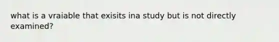 what is a vraiable that exisits ina study but is not directly examined?