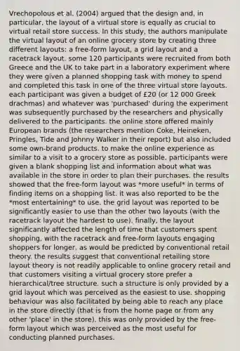 Vrechopolous et al. (2004) argued that the design and, in particular, the layout of a virtual store is equally as crucial to virtual retail store success. In this study, the authors manipulate the virtual layout of an online grocery store by creating three different layouts: a free-form layout, a grid layout and a racetrack layout. some 120 participants were recruited from both Greece and the UK to take part in a laboratory experiment where they were given a planned shopping task with money to spend and completed this task in one of the three virtual store layouts. each participant was given a budget of £20 (or 12 000 Greek drachmas) and whatever was 'purchased' during the experiment was subsequently purchased by the researchers and physically delivered to the participants. the online store offered mainly European brands (the researchers mention Coke, Heineken, Pringles, Tide and Johnny Walker in their report) but also included some own-brand products. to make the online experience as similar to a visit to a grocery store as possible, participants were given a blank shopping list and information about what was available in the store in order to plan their purchases. the results showed that the free-form layout was *more useful* in terms of finding items on a shopping list. it was also reported to be the *most entertaining* to use. the grid layout was reported to be significantly easier to use than the other two layouts (with the racetrack layout the hardest to use). finally, the layout significantly affected the length of time that customers spent shopping, with the racetrack and free-form layouts engaging shoppers for longer, as would be predicted by conventional retail theory. the results suggest that conventional retailing store layout theory is not readily applicable to online grocery retail and that customers visiting a virtual grocery store prefer a hierarchical/tree structure. such a structure is only provided by a grid layout which was perceived as the easiest to use. shopping behaviour was also facilitated by being able to reach any place in the store directly (that is from the home page or from any other 'place' in the store). this was only provided by the free-form layout which was perceived as the most useful for conducting planned purchases.