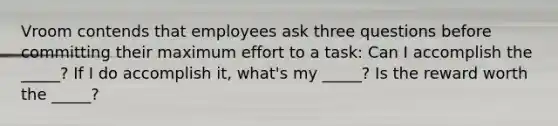 Vroom contends that employees ask three questions before committing their maximum effort to a task: Can I accomplish the _____? If I do accomplish it, what's my _____? Is the reward worth the _____?