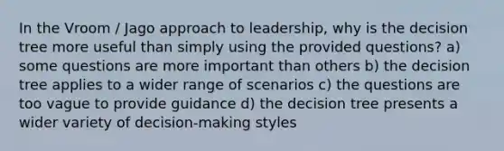 In the Vroom / Jago approach to leadership, why is the decision tree more useful than simply using the provided questions? a) some questions are more important than others b) the decision tree applies to a wider range of scenarios c) the questions are too vague to provide guidance d) the decision tree presents a wider variety of decision-making styles