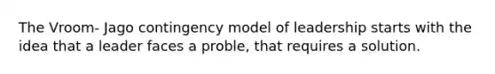 The Vroom- Jago contingency model of leadership starts with the idea that a leader faces a proble, that requires a solution.