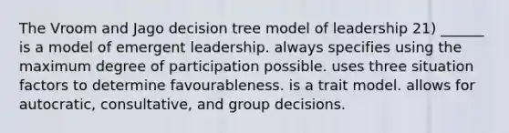 The Vroom and Jago decision tree model of leadership 21) ______ is a model of emergent leadership. always specifies using the maximum degree of participation possible. uses three situation factors to determine favourableness. is a trait model. allows for autocratic, consultative, and group decisions.