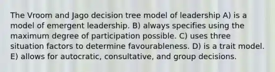 The Vroom and Jago decision tree model of leadership A) is a model of emergent leadership. B) always specifies using the maximum degree of participation possible. C) uses three situation factors to determine favourableness. D) is a trait model. E) allows for autocratic, consultative, and group decisions.