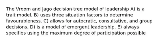 The Vroom and Jago decision tree model of leadership A) is a trait model. B) uses three situation factors to determine favourableness. C) allows for autocratic, consultative, and group decisions. D) is a model of emergent leadership. E) always specifies using the maximum degree of participation possible