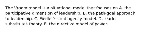 The Vroom model is a situational model that focuses on A. the participative dimension of leadership. B. the path-goal approach to leadership. C. Fiedler's contingency model. D. leader substitutes theory. E. the directive model of power.