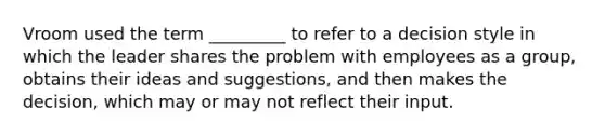 Vroom used the term _________ to refer to a decision style in which the leader shares the problem with employees as a group, obtains their ideas and suggestions, and then makes the decision, which may or may not reflect their input.