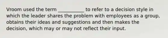 Vroom used the term ___________ to refer to a decision style in which the leader shares the problem with employees as a group, obtains their ideas and suggestions and then makes the decision, which may or may not reflect their input.