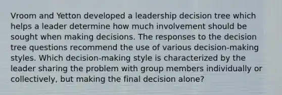 Vroom and Yetton developed a leadership decision tree which helps a leader determine how much involvement should be sought when making decisions. The responses to the decision tree questions recommend the use of various decision-making styles. Which decision-making style is characterized by the leader sharing the problem with group members individually or collectively, but making the final decision alone?