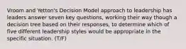 Vroom and Yetton's Decision Model approach to leadership has leaders answer seven key questions, working their way though a decision tree based on their responses, to determine which of five different leadership styles would be appropriate in the specific situation. (T/F)