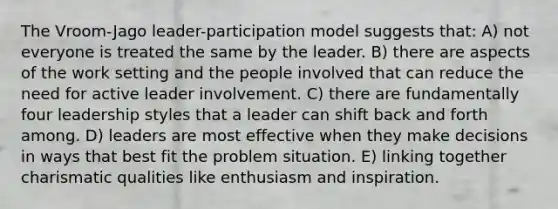 The Vroom-Jago leader-participation model suggests that: A) not everyone is treated the same by the leader. B) there are aspects of the work setting and the people involved that can reduce the need for active leader involvement. C) there are fundamentally four leadership styles that a leader can shift back and forth among. D) leaders are most effective when they make decisions in ways that best fit the problem situation. E) linking together charismatic qualities like enthusiasm and inspiration.