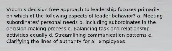 Vroom's decision tree approach to leadership focuses primarily on which of the following aspects of leader behavior? a. Meeting subordinates' personal needs b. Including subordinates in the decision-making process c. Balancing task and relationship activities equally d. Streamlining communication patterns e. Clarifying the lines of authority for all employees