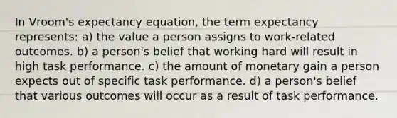 In Vroom's expectancy equation, the term expectancy represents: a) the value a person assigns to work-related outcomes. b) a person's belief that working hard will result in high task performance. c) the amount of monetary gain a person expects out of specific task performance. d) a person's belief that various outcomes will occur as a result of task performance.