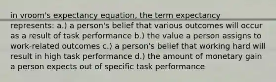 in vroom's expectancy equation, the term expectancy represents: a.) a person's belief that various outcomes will occur as a result of task performance b.) the value a person assigns to work-related outcomes c.) a person's belief that working hard will result in high task performance d.) the amount of monetary gain a person expects out of specific task performance