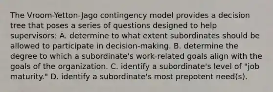 The Vroom-Yetton-Jago contingency model provides a decision tree that poses a series of questions designed to help supervisors: A. determine to what extent subordinates should be allowed to participate in decision-making. B. determine the degree to which a subordinate's work-related goals align with the goals of the organization. C. identify a subordinate's level of "job maturity." D. identify a subordinate's most prepotent need(s).