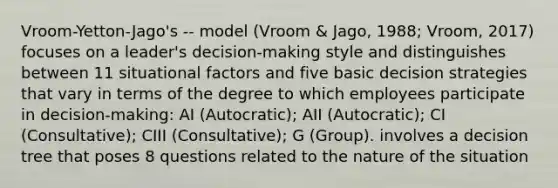 Vroom-Yetton-Jago's -- model (Vroom & Jago, 1988; Vroom, 2017) focuses on a leader's decision-making style and distinguishes between 11 situational factors and five basic decision strategies that vary in terms of the degree to which employees participate in decision-making: AI (Autocratic); AII (Autocratic); CI (Consultative); CIII (Consultative); G (Group). involves a decision tree that poses 8 questions related to the nature of the situation