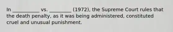 In ___________ vs. _________ (1972), the Supreme Court rules that the death penalty, as it was being administered, constituted cruel and unusual punishment.