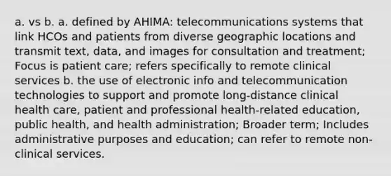 a. vs b. a. defined by AHIMA: telecommunications systems that link HCOs and patients from diverse geographic locations and transmit text, data, and images for consultation and treatment; Focus is patient care; refers specifically to remote clinical services b. the use of electronic info and telecommunication technologies to support and promote long-distance clinical health care, patient and professional health-related education, public health, and health administration; Broader term; Includes administrative purposes and education; can refer to remote non-clinical services.