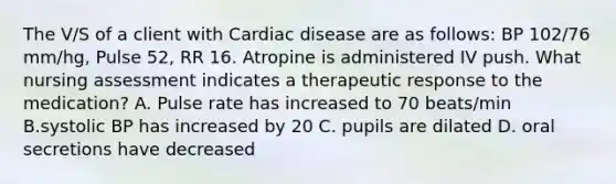 The V/S of a client with Cardiac disease are as follows: BP 102/76 mm/hg, Pulse 52, RR 16. Atropine is administered IV push. What nursing assessment indicates a therapeutic response to the medication? A. Pulse rate has increased to 70 beats/min B.systolic BP has increased by 20 C. pupils are dilated D. oral secretions have decreased