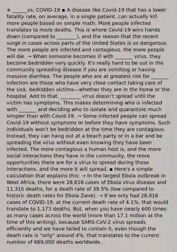 ✯ ______vs. COVID-19 ▪︎ A disease like Covid-19 that has a lower fatality rate, on average, in a single patient, can actually kill more people based on simple math. More people infected translates to more deaths. This is where Covid-19 wins hands down (compared to ________), and the reason that the recent surge in cases across parts of the United States is so dangerous. The more people are infected and contagious, the more people will die. ⇢ When someone becomes ill with _______ virus, they become bedridden very quickly. It's really hard to be out in the community spreading disease if you are vomiting or having massive diarrhea. The people who are at greatest risk for _______ infection are those who have very close contact taking care of the sick, bedridden victims—whether they are in the home or the hospital. Add to that, ________ virus doesn't spread until the victim has symptoms. This makes determining who is infected with _______ and deciding who to isolate and quarantine much simpler than with Covid-19. ⇢ Some infected people can spread Covid-19 without symptoms or before they have symptoms. Such individuals won't be bedridden at the time they are contagious. Instead, they can hang out at a beach party or in a bar and be spreading the virus without even knowing they have been infected. The more contagious a human host is, and the more social interactions they have in the community, the more opportunities there are for a virus to spread during those interactions, and the more it will spread. ▪︎ Here's a simple calculation that explains this: ⇢ In the largest Ebola outbreak in West Africa, there were 28,616 cases of Ebola virus disease and 11,310 deaths, for a death rate of 39.5% (low compared to historic death rates for Ebola Zaire). ⇢ If we only had 28,616 cases of COVID-19, at the current death rate of 4.1%, that would translate to 1,173 deaths. But, when you have nearly 600 times as many cases across the world (more than 17.1 million at the time of this writing), because SARS-CoV-2 virus spreads efficiently and we have failed to contain it, even though the death rate is "only" around 4%, that translates to the current number of 669,000 deaths worldwide.