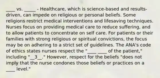 ____ vs. _____ - Healthcare, which is science-based and results-driven, can impede on religious or personal beliefs. Some religions restrict medical interventions and lifesaving techniques. Nurses focus on providing medical care to reduce suffering, and to allow patients to concentrate on self care. For patients or their families with strong religious or spiritual convictions, the focus may be on adhering to a strict set of guidelines. The ANA's code of ethics states nurses respect the "____ ____ of the patient," including "__3__." However, respect for the beliefs "does not imply that the nurse condones those beliefs or practices on a ____ level."