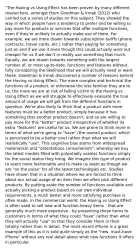 "The Having vs Using Effect has been proven by many different researchers, amongst them Goodman & Irmak (2012) who carried out a series of studies on this subject. They showed the way in which people have a tendency to prefer and be willing to pay more for products or services that offer multiple functions, even if they're unlikely to actually make use of them. For example, we are more drawn towards subscription tariffs (phone contracts, travel cards, etc.) rather than paying for something just as and if we use it even though this could actually work out cheaper for us if we don't in reality use something that much. Equally, we are drawn towards something with the largest number of, or most up-to-date, functions and features without fully considering the likelihood that we will actually need or want these. Goodman & Irmak discovered a number of reasons behind the Having vs Using Effect. The more complex and technical the functions of a product, or otherwise the less familiar they are to us, the more we are at risk of falling victim to the Having vs Using Effect as we will struggle to effectively evaluate the true amount of usage we will get from the different functions in question. We're also likely to think that a product with more features must be a better product, simply because it has something that another product doesn't, and so are willing to pay more for this "better" product irrespective of whether its extra "features" are useful for us. We are prone to think more in terms of what we're going to "have" (the overall product, which is perceived to be a better one) rather than what we will realistically "use". This cognitive bias stems from widespread materialism and "ostentatious consumerism", whereby we buy the latest models filled with potentially useless functions simply for the social status they bring. We imagine this type of product to seem more fashionable and to make us seem as though we are "on the pulse" for all the latest technologies etc. Studies have shown that in a situation where we are forced to think about our actual usage of an item then we often pick different products. By putting aside the number of functions available and actually picking a product based on our own individual requirements, a much better and more satisfying purchase is often made. In the commercial world, the Having vs Using Effect is often used to sell new and function-heavy items - that are generally much more expensive - by presenting these items to customers in terms of what they could "have" rather than what they will actually "use" so that they consider them in their totality rather than in detail. The most recent iPhone is a great example of this as it is sold quite simply as the "new, must-have iPhone" without any real detail about what new functions it offers in particular.