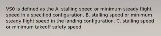 VS0 is defined as the A. stalling speed or minimum steady flight speed in a specified configuration. B. stalling speed or minimum steady flight speed in the landing configuration. C. stalling speed or minimum takeoff safety speed