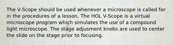 The V-Scope should be used whenever a microscope is called for in the procedures of a lesson. The HOL V-Scope is a virtual microscope program which simulates the use of a compound light microscope. The stage adjusment knobs are used to center the slide on the stage prior to focusing.