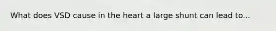 What does VSD cause in the heart a large shunt can lead to...