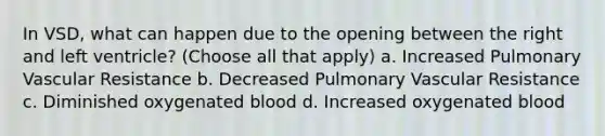 In VSD, what can happen due to the opening between the right and left ventricle? (Choose all that apply) a. Increased Pulmonary Vascular Resistance b. Decreased Pulmonary Vascular Resistance c. Diminished oxygenated blood d. Increased oxygenated blood