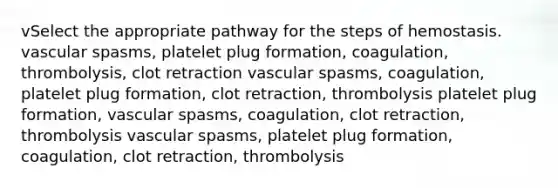 vSelect the appropriate pathway for the steps of hemostasis. vascular spasms, platelet plug formation, coagulation, thrombolysis, clot retraction vascular spasms, coagulation, platelet plug formation, clot retraction, thrombolysis platelet plug formation, vascular spasms, coagulation, clot retraction, thrombolysis vascular spasms, platelet plug formation, coagulation, clot retraction, thrombolysis