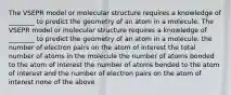 The VSEPR model or molecular structure requires a knowledge of ________ to predict the geometry of an atom in a molecule. The VSEPR model or molecular structure requires a knowledge of ________ to predict the geometry of an atom in a molecule. the number of electron pairs on the atom of interest the total number of atoms in the molecule the number of atoms bonded to the atom of interest the number of atoms bonded to the atom of interest and the number of electron pairs on the atom of interest none of the above