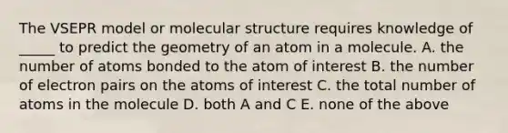 The VSEPR model or molecular structure requires knowledge of _____ to predict the geometry of an atom in a molecule. A. the number of atoms bonded to the atom of interest B. the number of electron pairs on the atoms of interest C. the total number of atoms in the molecule D. both A and C E. none of the above