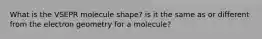 What is the VSEPR molecule shape? is it the same as or different from the electron geometry for a molecule?