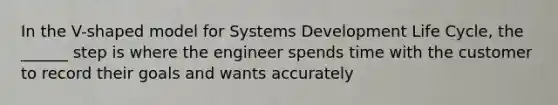 In the V-shaped model for Systems Development Life Cycle, the ______ step is where the engineer spends time with the customer to record their goals and wants accurately