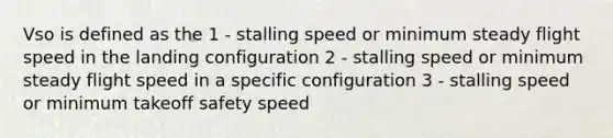 Vso is defined as the 1 - stalling speed or minimum steady flight speed in the landing configuration 2 - stalling speed or minimum steady flight speed in a specific configuration 3 - stalling speed or minimum takeoff safety speed