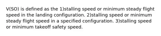 V(SO) is defined as the 1)stalling speed or minimum steady flight speed in the landing configuration. 2)stalling speed or minimum steady flight speed in a specified configuration. 3)stalling speed or minimum takeoff safety speed.