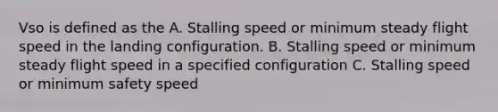 Vso is defined as the A. Stalling speed or minimum steady flight speed in the landing configuration. B. Stalling speed or minimum steady flight speed in a specified configuration C. Stalling speed or minimum safety speed