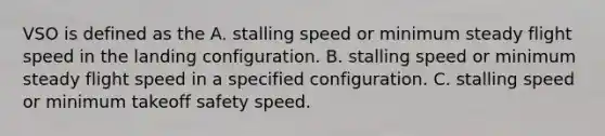 VSO is defined as the A. stalling speed or minimum steady flight speed in the landing configuration. B. stalling speed or minimum steady flight speed in a specified configuration. C. stalling speed or minimum takeoff safety speed.