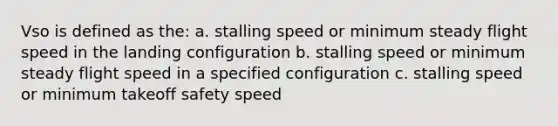 Vso is defined as the: a. stalling speed or minimum steady flight speed in the landing configuration b. stalling speed or minimum steady flight speed in a specified configuration c. stalling speed or minimum takeoff safety speed