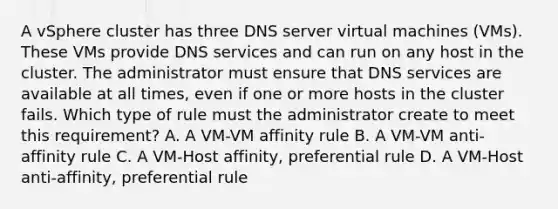 A vSphere cluster has three DNS server virtual machines (VMs). These VMs provide DNS services and can run on any host in the cluster. The administrator must ensure that DNS services are available at all times, even if one or more hosts in the cluster fails. Which type of rule must the administrator create to meet this requirement? A. A VM-VM affinity rule B. A VM-VM anti-affinity rule C. A VM-Host affinity, preferential rule D. A VM-Host anti-affinity, preferential rule