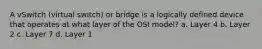 A vSwitch (virtual switch) or bridge is a logically defined device that operates at what layer of the OSI model? a. Layer 4 b. Layer 2 c. Layer 7 d. Layer 1