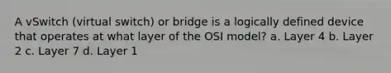 A vSwitch (virtual switch) or bridge is a logically defined device that operates at what layer of the OSI model? a. Layer 4 b. Layer 2 c. Layer 7 d. Layer 1