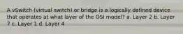 A vSwitch (virtual switch) or bridge is a logically defined device that operates at what layer of the OSI model? a. Layer 2 b. Layer 7 c. Layer 1 d. Layer 4