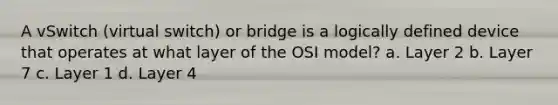 A vSwitch (virtual switch) or bridge is a logically defined device that operates at what layer of the OSI model? a. Layer 2 b. Layer 7 c. Layer 1 d. Layer 4