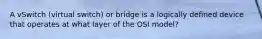 A vSwitch (virtual switch) or bridge is a logically defined device that operates at what layer of the OSI model?