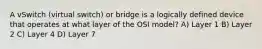 A vSwitch (virtual switch) or bridge is a logically defined device that operates at what layer of the OSI model? A) Layer 1 B) Layer 2 C) Layer 4 D) Layer 7