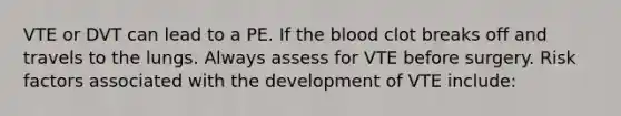 VTE or DVT can lead to a PE. If the blood clot breaks off and travels to the lungs. Always assess for VTE before surgery. Risk factors associated with the development of VTE include: