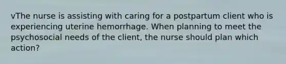 vThe nurse is assisting with caring for a postpartum client who is experiencing uterine hemorrhage. When planning to meet the psychosocial needs of the client, the nurse should plan which action?