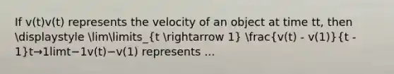 If v(t)v(t) represents the velocity of an object at time tt, then displaystyle limlimits_(t arrow 1) (v(t) - v(1))/(t - 1)t→1lim​t−1v(t)−v(1)​ represents ...