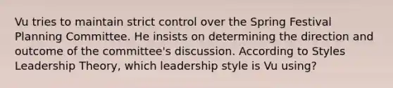 Vu tries to maintain strict control over the Spring Festival Planning Committee. He insists on determining the direction and outcome of the committee's discussion. According to Styles Leadership Theory, which leadership style is Vu using?